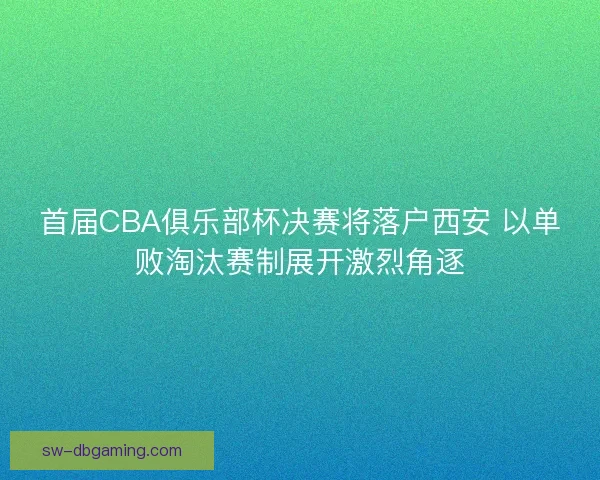 首届CBA俱乐部杯决赛将落户西安 以单败淘汰赛制展开激烈角逐