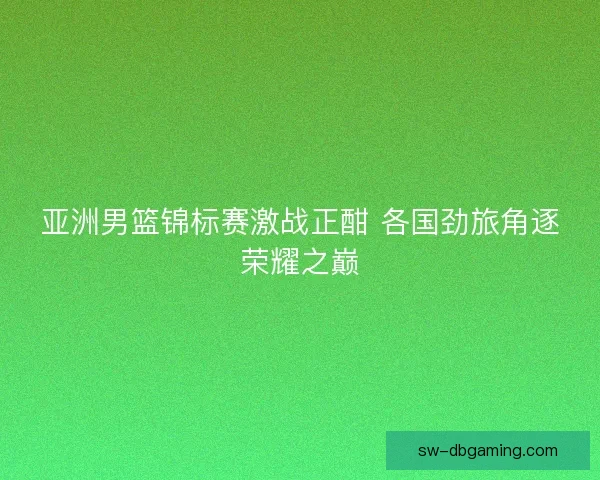 亚洲男篮锦标赛激战正酣 各国劲旅角逐荣耀之巅